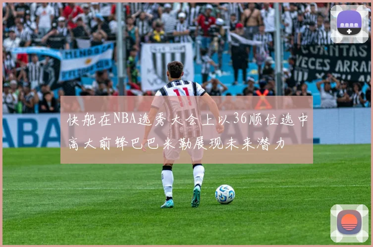 快船在NBA选秀大会上以36顺位选中高大前锋巴巴米勒展现未来潜力
