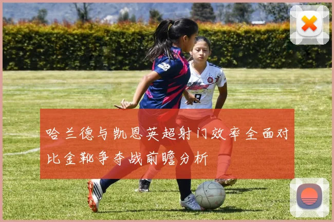 哈兰德与凯恩英超射门效率全面对比金靴争夺战前瞻分析
