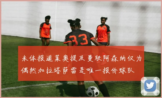 米体报道莱奥提及曼联阿森纳仅为偶然加拉塔萨雷是唯一报价球队
