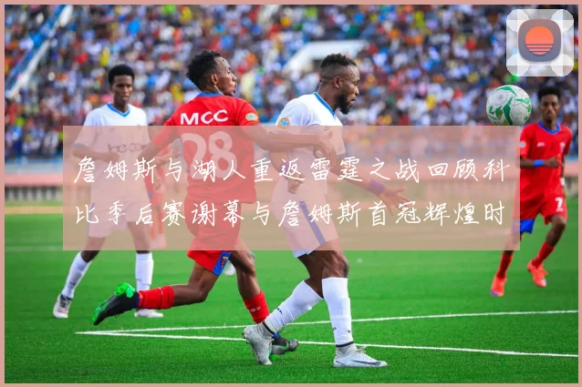 詹姆斯与湖人重返雷霆之战回顾科比季后赛谢幕与詹姆斯首冠辉煌时刻