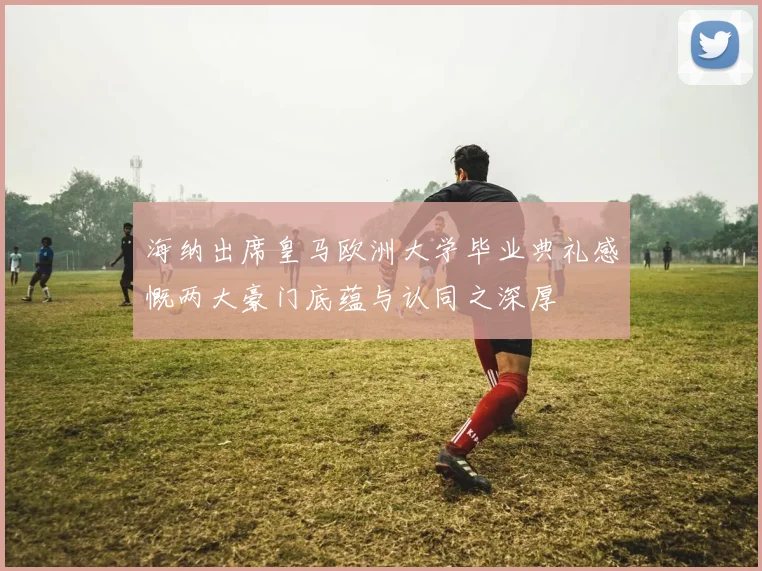 海纳出席皇马欧洲大学毕业典礼感慨两大豪门底蕴与认同之深厚