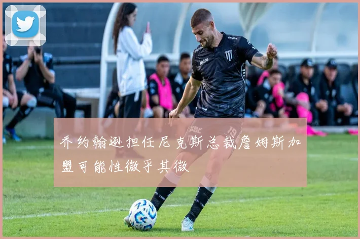 乔约翰逊担任尼克斯总裁詹姆斯加盟可能性微乎其微