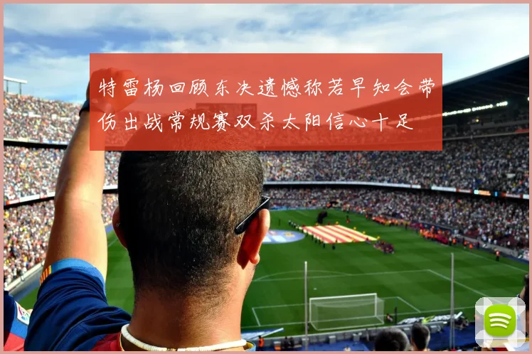 特雷杨回顾东决遗憾称若早知会带伤出战常规赛双杀太阳信心十足