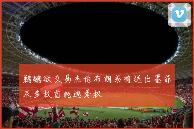 鹈鹕欲交易杰伦布朗或将送出墨菲及多枚首轮选秀权