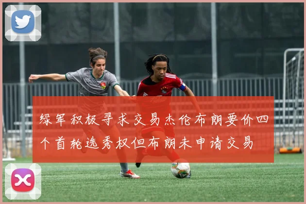 绿军积极寻求交易杰伦布朗要价四个首轮选秀权但布朗未申请交易