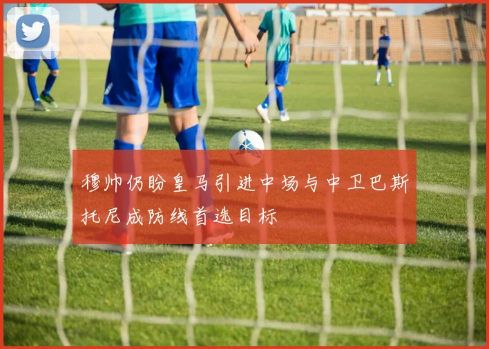 穆帅仍盼皇马引进中场与中卫巴斯托尼成防线首选目标