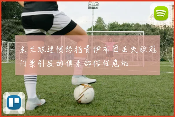 米兰球迷愤怒指责伊布因丢失欧冠门票引发的俱乐部信任危机