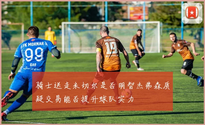骑士送走米切尔是否明智杰弗森质疑交易能否提升球队实力