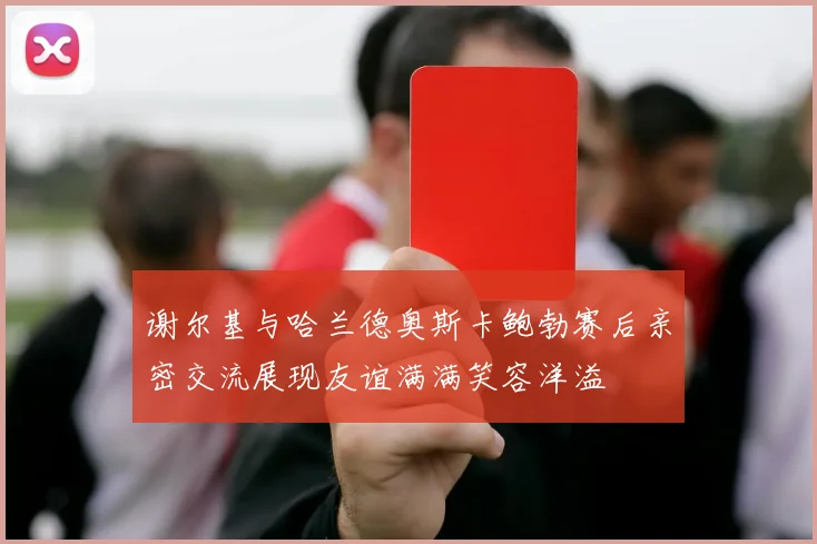 谢尔基与哈兰德奥斯卡鲍勃赛后亲密交流展现友谊满满笑容洋溢