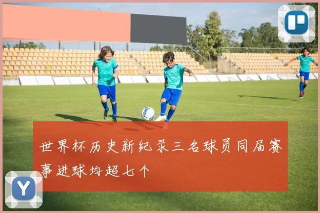 世界杯历史新纪录三名球员同届赛事进球均超七个