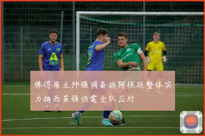佛得角主帅强调备战阿根廷整体实力梅西虽强仍需全队应对
