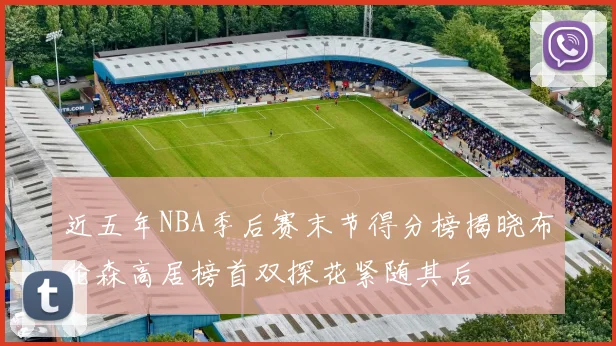 近五年NBA季后赛末节得分榜揭晓布伦森高居榜首双探花紧随其后