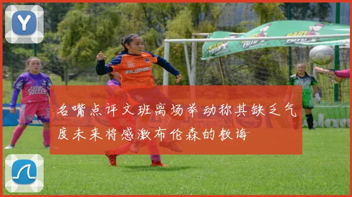 名嘴点评文班离场举动称其缺乏气度未来将感激布伦森的教诲