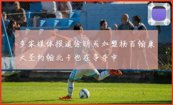 多家媒体报道徐昕或加盟杨百翰康大圣约翰北卡也在争夺中
