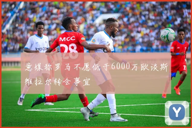 意媒称罗马不愿低于6000万欧谈斯维拉尔转会事宜