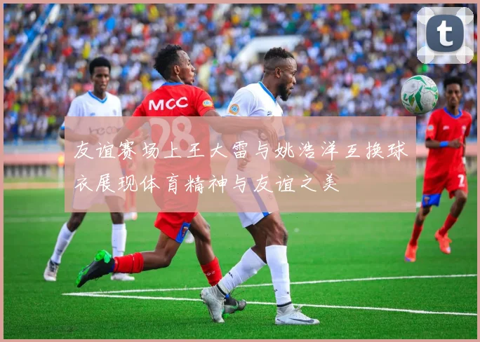 友谊赛场上王大雷与姚浩洋互换球衣展现体育精神与友谊之美