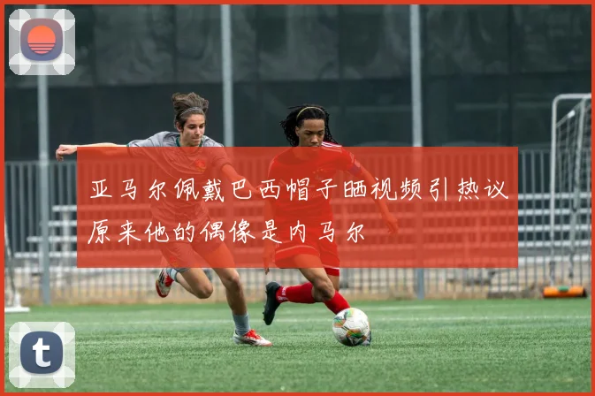 亚马尔佩戴巴西帽子晒视频引热议原来他的偶像是内马尔