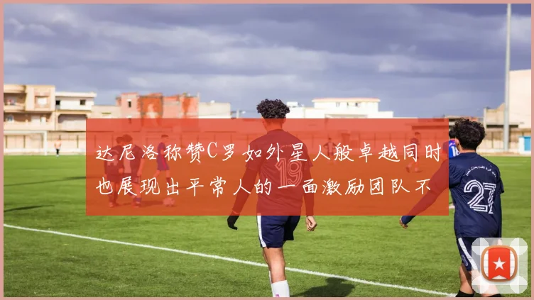 达尼洛称赞C罗如外星人般卓越同时也展现出平常人的一面激励团队不断进步