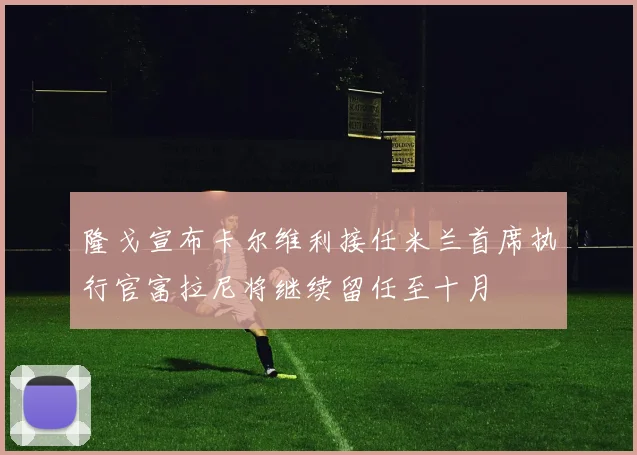 隆戈宣布卡尔维利接任米兰首席执行官富拉尼将继续留任至十月