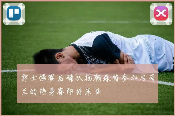 郭士强赛后确认杨瀚森将参加与荷兰的热身赛即将来临