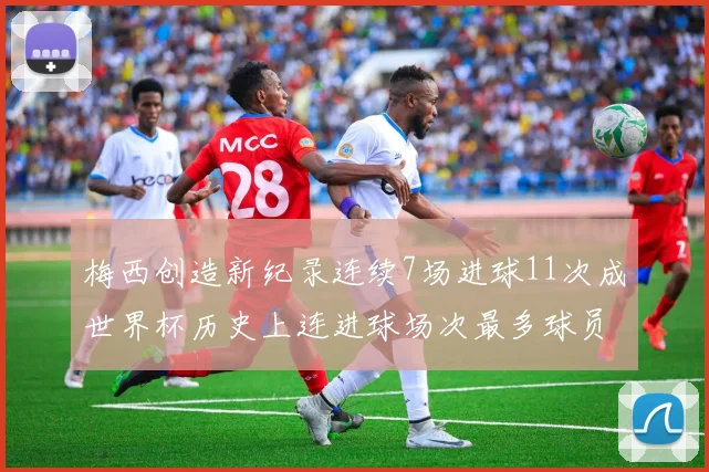 梅西创造新纪录连续7场进球11次成世界杯历史上连进球场次最多球员