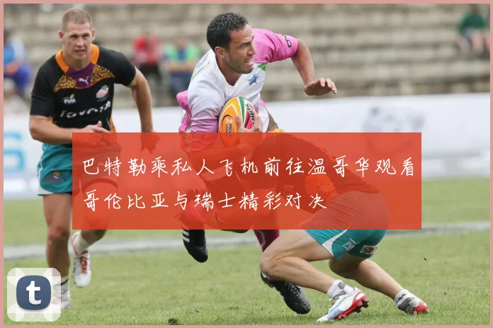 巴特勒乘私人飞机前往温哥华观看哥伦比亚与瑞士精彩对决