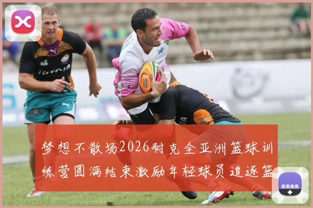 梦想不散场2026耐克全亚洲篮球训练营圆满结束激励年轻球员追逐篮球梦想