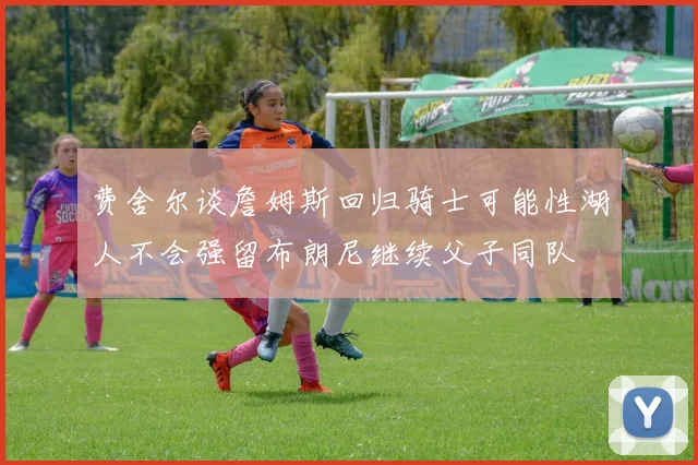 费舍尔谈詹姆斯回归骑士可能性湖人不会强留布朗尼继续父子同队
