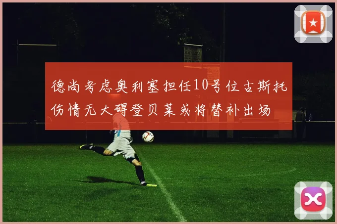 德尚考虑奥利塞担任10号位古斯托伤情无大碍登贝莱或将替补出场