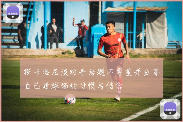 斯卡洛尼谈对手话题不尊重并分享自己进球场的习惯与信念