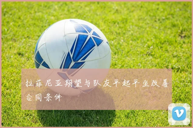拉菲尼亚期望与队友平起平坐改善合同条件